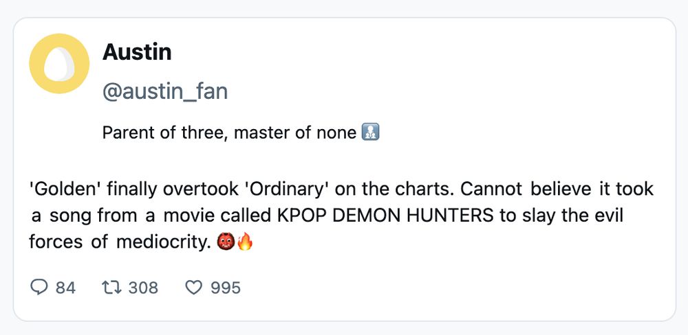 Screenshot of a faux tweet: 

Austin
@austin_fan

Parent of three, master of none 

'Golden' finally overtook 'Ordinary' on the charts. Cannot believe it took a song from a movie called KPOP DEMON HUNTERS to slay the evil forces of mediocrity.