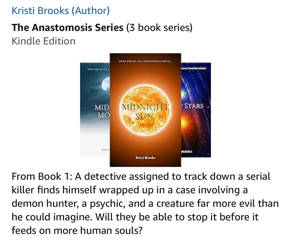 The Anastomosis Series (3 book series) by Kristi Brooks
Kindle Edition
Midnight Sun 
Book 1: A detective assigned to track down a serial killer finds himself wrapped up in a case involving a demon hunter, a psychic, and a creature far more evil than he could imagine. Will they be able to stop it before it feeds on more human souls?
Midday Moon
Book 2: The demon may have been defeated, but at what price? With Evelyn's psychic powers damaged, the underworld council demanding answers, and human police officers looking for explanations they can't understand, Orele and Walden must hold their separate worlds together when it seems like everything is about to come crashing down around them.
Binary Stars
Book 3: Orele has always had to figure everything out on her own as a demon hunter working outside the normal constraints of society. She thought once she found her other half things would get better, but now she is scrambling through a nighttime blizzard while dragging a comatose Evelyn. Time is running out. The Council is stalking them through the freezing darkness and Det. John Walden is too far away to help. Plus, there’s not much a human could do right now anyway. Will she be able to get them to the top of the mountain so they can have a chance at salvation? Or will the Council and their minions get to them first?
