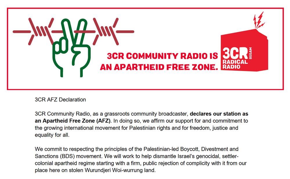 '3CR AFZ Declaration

3CR Community Radio, as a grassroots community broadcaster, declares our station as an Apartheid Free Zone (AFZ). In doing so, we affirm our support for and commitment to the growing international movement for Palestinian rights and for freedom, justice and equality for all.

We commit to respecting the principles of the Palestinian-led Boycott, Divestment and Sanctions (BDS) movement. We will work to help dismantle Israel’s genocidal, settler-colonial apartheid regime starting with a firm, public rejection of complicity with it from our place here on stolen Wurundjeri Woi-wurrung land.'