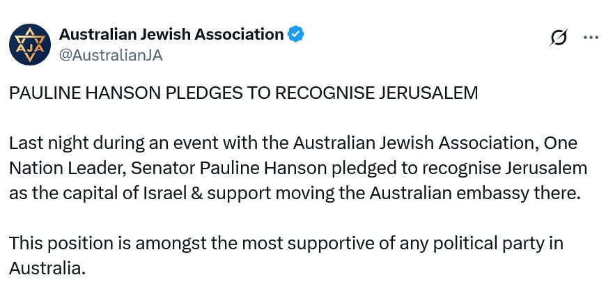 'PAULINE HANSON PLEDGES TO RECOGNISE JERUSALEM

Last night during [at] an event with the Australian Jewish Association, One Nation Leader, Senator Pauline Hanson pledged to recognise Jerusalem as the capital of Israel & support moving the Australian embassy there.

This position is amongst the most supportive of any political party in Australia.'