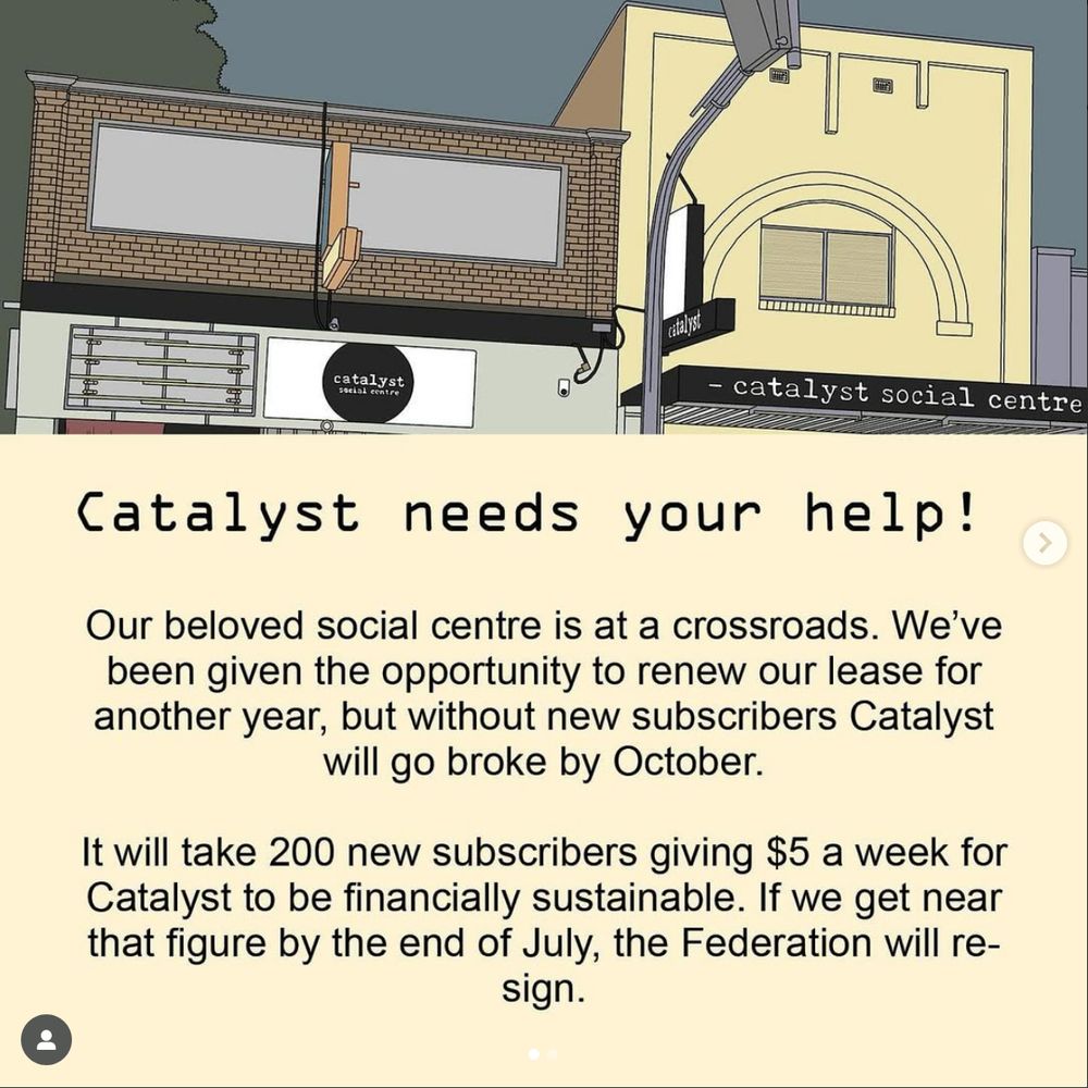 'Our beloved social centre is at a crossroads. We’ve been given the opportunity to renew our lease for another year, but without new subscribers Catalyst will go broke by October.

It will take 200 new subscribers giving $5 a week for Catalyst to be financially sustainable. If we get near enough to that figure by the end of July, the Federation will re-sign.'
