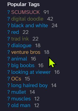 Popular Tags
?	SCUMSUCK 	91
?	digital doodle 	42
?	black and white 	24
?	red 	22
?	trad ink 	22
?	dialogue 	18
?	venture bros 	18
?	animal 	16
?	big boobs 	16
?	looking at viewer 	16
?	OCs 	15
?	long haired boy 	14
?	mullet 	14
?	muscles 	12
?	old man 	12