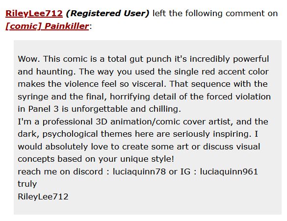 RileyLee712 (Registered User) left the following comment on [comic] Painkiller:

    Wow. This comic is a total gut punch it's incredibly powerful and haunting. The way you used the single red accent color makes the violence feel so visceral. That sequence with the syringe and the final, horrifying detail of the forced violation in Panel 3 is unforgettable and chilling.
    I'm a professional 3D animation/comic cover artist, and the dark, psychological themes here are seriously inspiring. I would absolutely love to create some art or discuss visual concepts based on your unique style!
    reach me on discord : luciaquinn78 or IG : luciaquinn961
    truly
    RileyLee712