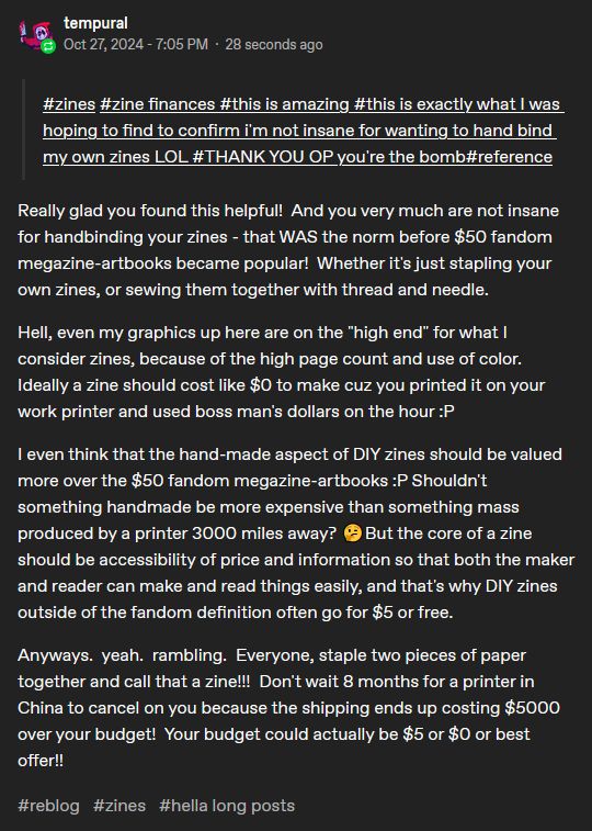 tags from another person's reblog of my post:

    #zines #zine finances #this is amazing #this is exactly what I was hoping to find to confirm i'm not insane for wanting to hand bind my own zines LOL #THANK YOU OP you're the bomb#reference

My reply:

Really glad you found this helpful!  And you very much are not insane for handbinding your zines - that WAS the norm before $50 fandom megazine-artbooks became popular!  Whether it's just stapling your own zines, or sewing them together with thread and needle.  

Hell, even my graphics up here are on the "high end" for what I consider zines, because of the high page count and use of color.  Ideally a zine should cost like $0 to make cuz you printed it on your work printer and used boss man's dollars on the hour :P

I even think that the hand-made aspect of DIY zines should be valued more over the $50 fandom megazine-artbooks :P Shouldn't something handmade be more expensive than something mass produced by a printer 3000 miles away? 🤔But the core of a zine should be accessibility of price and information so that both the maker and reader can make and read things easily, and that's why DIY zines outside of the fandom definition often go for $5 or free.

Anyways.  yeah.  rambling.  Everyone, staple two pieces of paper together and call that a zine!!!  Don't wait 8 months for a printer in China to cancel on you because the shipping ends up costing $5000 over your budget!  Your budget could actually be $5 or $0 or best offer!!