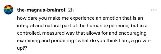 the-magnus-brainrot

2h

how dare you make me experience an emotion that is an integral and natural part of the human experience, but in a controlled, measured way that allows for and encouraging examining and pondering? what do you think I am, a grown-up??
