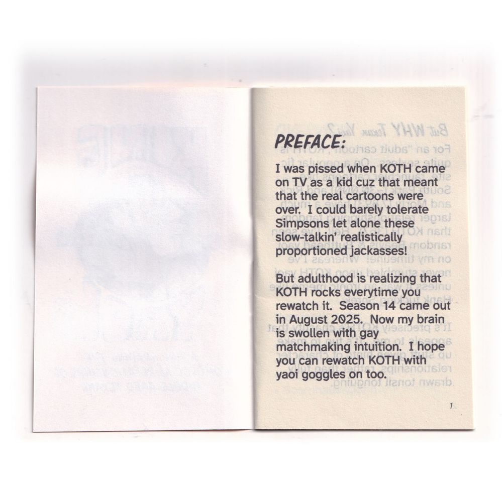 Page 1 Preface

I was pissed when KOTH came on TV as a kid cuz that meant that the real cartoons were over. I could barely tolerate Simpsons let alone these slow-talkin’ realistically proportioned jackasses!

But adulthood is realizing that KOTH rocks everytime you rewatch it. Season 14 came out in August 2025. Now my brain is swollen with gay matchmaking intuition. I hope you can rewatch KOTH with yaoi goggles on too.
