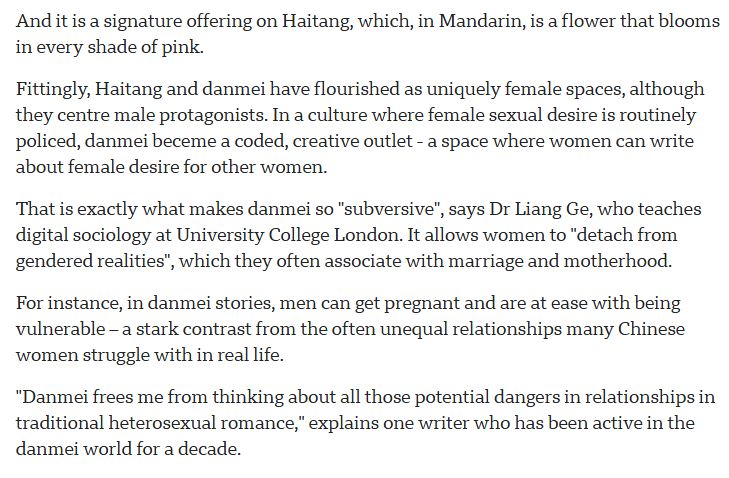 And it is a signature offering on Haitang, which, in Mandarin, is a flower that blooms in every shade of pink.

Fittingly, Haitang and danmei have flourished as uniquely female spaces, although they centre male protagonists. In a culture where female sexual desire is routinely policed, danmei beceme a coded, creative outlet - a space where women can write about female desire for other women.

That is exactly what makes danmei so "subversive", says Dr Liang Ge, who teaches digital sociology at University College London. It allows women to "detach from gendered realities", which they often associate with marriage and motherhood.

For instance, in danmei stories, men can get pregnant and are at ease with being vulnerable – a stark contrast from the often unequal relationships many Chinese women struggle with in real life.

"Danmei frees me from thinking about all those potential dangers in relationships in traditional heterosexual romance," explains one writer who has been active in the danmei world for a decade.
