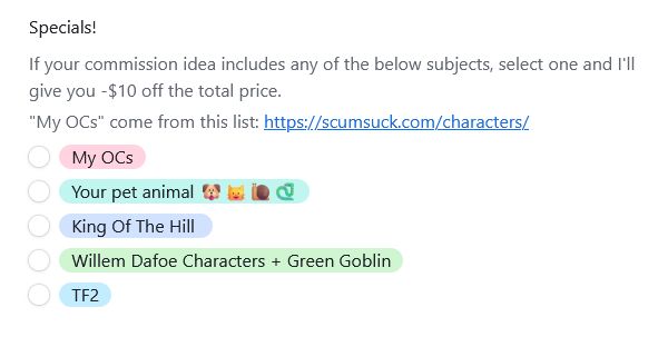 Specials!

If your commission idea includes any of the below subjects, select one and I'll give you -$10 off the total price.  

"My OCs" come from this list: https://scumsuck.com/characters/

    My OCs
    Your pet animal 🐶🐱🐌🐍
    King Of The Hill 
    Willem Dafoe Characters + Green Goblin
    TF2