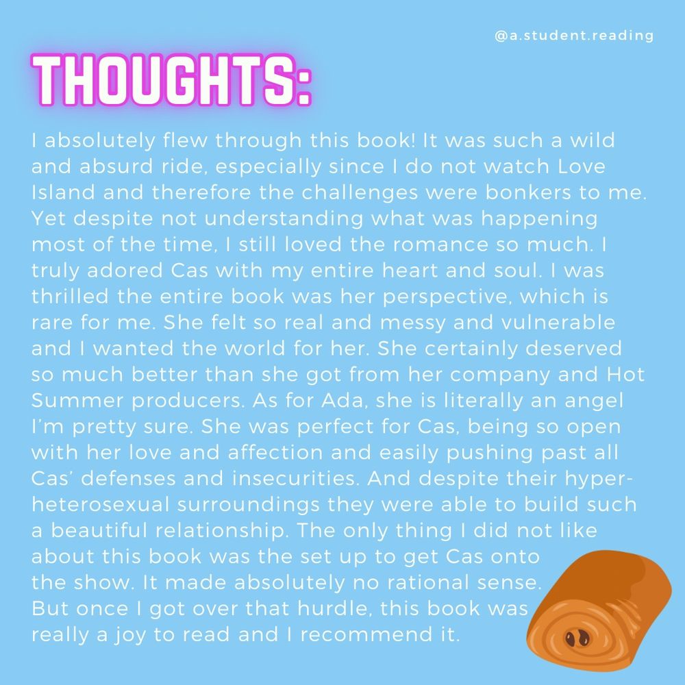 Blue background with white text review:
I absolutely flew through this book! It was such a wild and absurd ride, especially since I do not watch Love Island and therefore the challenges were bonkers to me. Yet despite not understanding what was happening most of the time, I still loved the romance so much. I truly adored Cas with my entire heart and soul. I was thrilled the entire book was her perspective, which is rare for me. She felt so real and messy and vulnerable and I wanted the world for her. She certainly deserved so much better than she got from her company and Hot Summer producers. As for Ada, she is literally an angel I'm pretty sure. She was perfect for Cas, being so open with her love and affection and easily pushing past all Cas' defenses and insecurities. And despite their hyper-heterosexual surroundings they were able to build such a beautiful relationship. The only thing I did not like about this book was the set up to get Cas onto the show. It made absolutely no rational sense.
But once I got over that hurdle, this book was really a joy to read and I recommend it.
Chocolate croissant graphic in corner