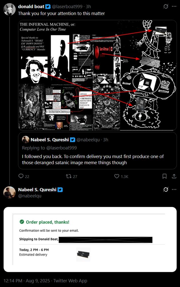 @laserboat999
Thank you for your attention to this matter
[An attached image drawing incomprehensible connections between various tech and political figures]

Quoted post @nabeelqu:
I followed you back. To confirm delivery you must first produce one of those deranged satanic image meme things though.

@nabeelqu:
[An attached image showing a confirmed Amazon order for 32GB of RAM]