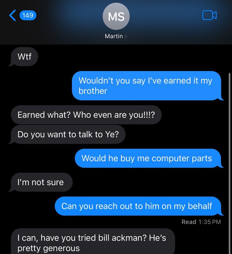 A text conversation with Martin (M) and laserboat999 (L)
M: Wtf
L: Wouldn't you say I've earned it my brother
M: I'm not sure
L: Can you reach out to him on my behalf
M: I can, have you tried bill ackman? He's pretty generous
