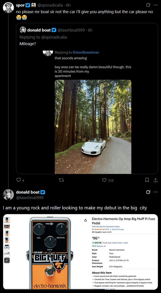 @sporadicalia:
no please mr boat sir not the car i'll give you anything but the car please no 😭😭

Quoted tweet: @laserboat999 asking "Mileage?" about @sporadicalia's car

reply from @laserboat999:
I am a young rock and roller looking to make my debut in the big city
[An attached screenshot of an Electro-Harmonix Op Amd Big Muff Pi Fuzz Pedal for $96 on Amazon]