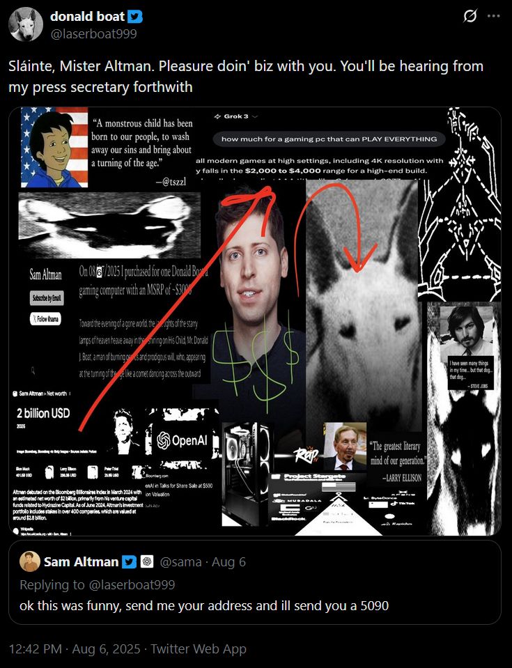 @laserboat999:
Sláinte, Mister Altman. Pleasure doin' biz with you. You'll be hearing from my press secretary forthwith
[An attached image drawing incomprehensible connections between laserboat999 and various tech and political figures]

Quoted tweet by @sama:
ok this was funny, send me your address and ill send you a 5090