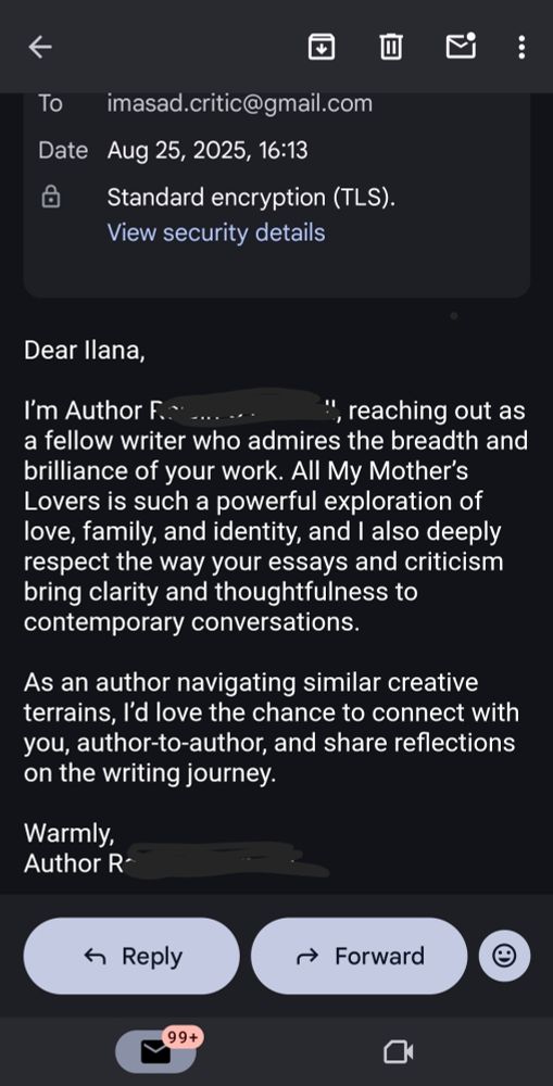 Dear Ilana, I’m Author [redacted], reaching out as a fellow writer who admires the breadth and brilliance of your work. All My Mother’s Lovers is such a powerful exploration of love, family, and identity, and I also deeply respect the way your essays and criticism bring clarity and thoughtfulness to contemporary conversations. As an author navigating similar creative terrains, I’d love the chance to connect with you, author-to-author, and share reflections on the writing journey. Warmly, Author [redacted] 
