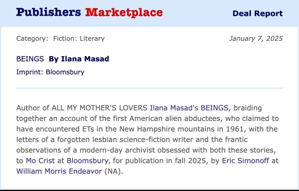 Publishers Marketplace deal report for my novel, BEINGS, being published by Bloomsbury. It reads:
Author of ALL MY MOTHER'S LOVERS Ilana Masad's BEINGS, braiding together an account of the first American alien abductees, who claimed to have encountered ETs in the New Hampshire mountains in 1961, with the letters of a forgotten lesbian science-fiction writer and the frantic observations of a modern-day archivist obsessed with both these stories, to Mo Crist at Bloomsbury, for publication in fall 2025, by Eric Simonoff at William Morris Endeavor (NA).