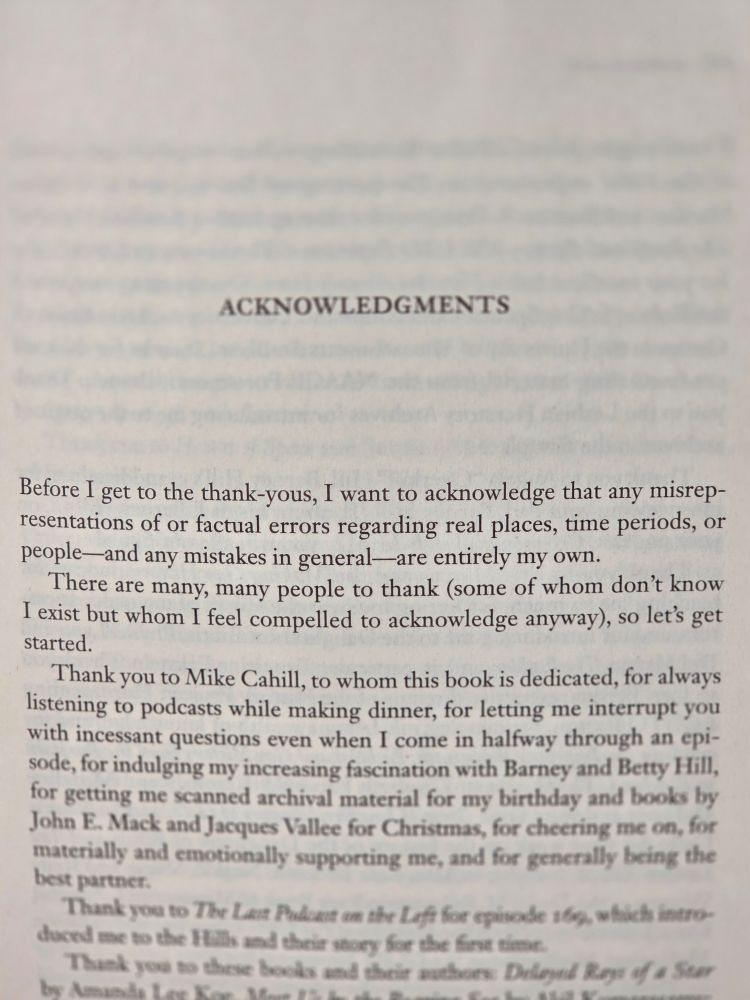 The start of BEINGS's acknowledgements (which are five pages long) which reads: Before I get to the thank-yous, I want to acknowledge that any misrepresentations of or factual errors regarding real places, time periods, or people--and any mistakes in general--are entirely my own. There are many, many people to thank (some of whom don't know I exist but whom I feel compelled to acknowledge anyway), so let's get started. Thank you to Mike Cahill, to whom this book is dedicated, for always listening to podcasts while making dinner, for letting me interrupt you...