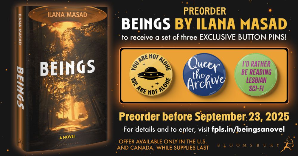 Preorder BEINGS by Ilana Masad to receive a set of three EXCLUSIVE BUTTON PINS!

Pin 1 has a flying saucer on it and reads YOU ARE NOT ALONE / WE ARE NOT ALONE
Pin 2 reads QUEER THE ARCHIVE
Pin 3 reads I'D RATHER BE READING LESBIAN SCI-FI

Preorder before September 23, 2025
For details and to enter, visit fpls.in/beingsanovel

Offer available only in the U.S. and Canada, while supplies last