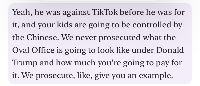 Yeah, he was against TikTok before he was for it, and your kids are going to be controlled by the Chinese. We never prosecuted what the Oval Office is going to look like under Donald Trump and how much you're going to pay for it. We prosecute, like, give you an example.