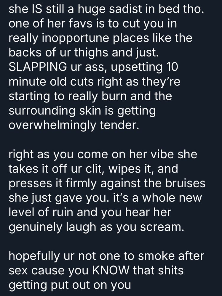 photo of text reading:

“she IS still a huge sadist in bed tho. one of her favs is to cut you in really inopportune places like the backs of ur thighs and just. SLAPPING ur ass, upsetting 10 minute old cuts right as they're starting to really burn and the surrounding skin is getting overwhelmingly tender.

right as you come on her vibe she takes it off ur clit, wipes it, and presses it firmly against the bruises she just gave you. it's a whole new level of ruin and you hear her genuinely laugh as you scream.

hopefully ur not one to smoke after sex cause you KNOW that shits getting put out on you”

end transcript