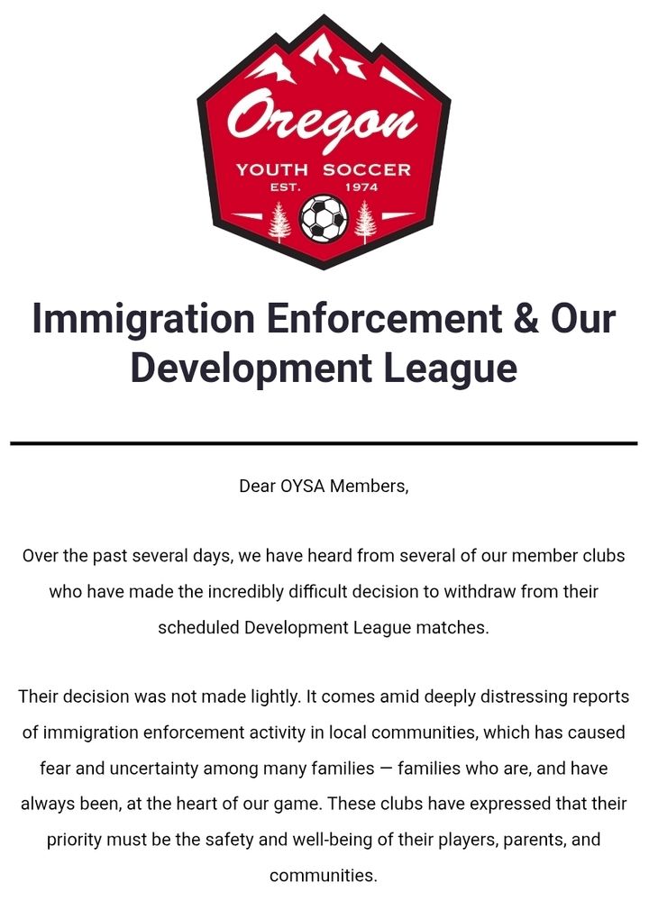 Immigration Enforcement & Our Development League
 
Dear OYSA Members,

Over the past several days, we have heard from several of our member clubs who have made the incredibly difficult decision to withdraw from their scheduled Development League matches.

Their decision was not made lightly. It comes amid deeply distressing reports of immigration enforcement activity in local communities, which has caused fear and uncertainty among many families — families who are, and have always been, at the heart of our game. These clubs have expressed that their priority must be the safety and well-being of their players, parents, and communities.

