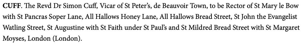 Church Times announcement: CUFF. The Revd Dr Simon Cuff, Vicar of St Peter’s, de Beauvoir Town, to be Rector of St Mary le Bow with St Pancras Soper Lane, All Hallows Honey Lane, All Hallows Bread Street, St John the Evangelist Watling Street, St Augustine with St Faith under St Paul’s and St Mildred Bread Street with St Margaret Moyses, London (London).