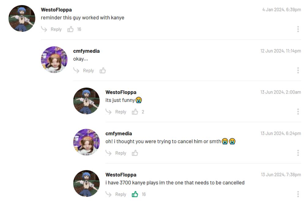  WestoFloppa
Avatar for WestoFloppa
4 Jan 2024, 6:39pm

reminder this guy worked with kanye
Actions

    Reply

Replies

    cmfymedia
    Avatar for cmfymedia
    12 Jun 2024, 11:14pm

    okay...
    Actions
        Reply

Replies

    WestoFloppa
    Avatar for WestoFloppa
    13 Jun 2024, 2:00am

    its just funny😭
    Actions
        Reply

cmfymedia
Avatar for cmfymedia
13 Jun 2024, 6:24pm

oh! i thought you were trying to cancel him or smth😭😭
Actions

    Reply

WestoFloppa
Avatar for WestoFloppa
13 Jun 2024, 7:38pm

i have 3700 kanye plays im the one that needs to be cancelled
Actions

    Reply

