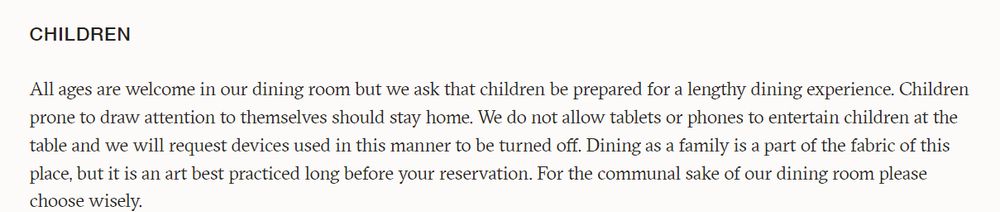 All ages are welcome in our dining room but we ask that children be prepared for a lengthy dining experience. Children prone to draw attention to themselves should stay home. We do not allow tablets or phones to entertain children at the table and we will request devices used in this manner to be turned off. Dining as a family is a part of the fabric of this place, but it is an art best practiced long before your reservation. For the communal sake of our dining room please choose wisely.