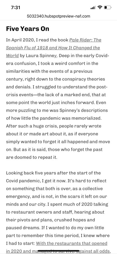 Five Years On
In April 2020, I read the book Pale Rider: The Spanish Flu of 1918 and How It Changed the World by Laura Spinney. Deep in the early Covid-era confusion, I took a weird comfort in the similarities with the events of a previous
century, right down to the conspiracy theories and denials. I struggled to understand the post-crisis events—the lack of a marked end, that at some point the world just inches forward. Even more puzzling to me was Spinney's descriptions of how little the pandemic was memorialized.
After such a huge crisis, people rarely wrote about it or made art about it, as if everyone simply wanted to forget it all happened and move on. But as it is said, those who forget the past are doomed to repeat it.
Looking back five years after the start of the Covid pandemic, I get it now. It's hard to reflect on something that both is over, as a collective emergency, and is not, in the scars it left on our minds and our city. I spent much of 2020 talking to restaurant owners and staff, hearing about their pivots and plans, crushed hopes and paused dreams. If I wanted to do my own little part to remember this time period, I knew where I had to start: With the restaurants that opened in 2020 and managet to survive, against all odds, for a half decade.