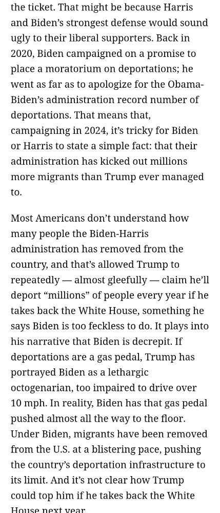 "That might be because Harris and Biden’s strongest defense would sound ugly to their liberal supporters. Back in 2020, Biden campaigned on a promise to place a moratorium on deportations; he went as far as to apologize for the Obama-Biden’s administration record number of deportations. That means that, campaigning in 2024, it’s tricky for Biden or Harris to state a simple fact: that their administration has kicked out millions more migrants than Trump ever managed to.

Most Americans don’t understand how many people the Biden-Harris administration has removed from the country, and that’s allowed Trump to repeatedly — almost gleefully — claim he’ll deport “millions” of people every year if he takes back the White House, something he says Biden is too feckless to do. It plays into his narrative that Biden is decrepit. If deportations are a gas pedal, Trump has portrayed Biden as a lethargic octogenarian, too impaired to drive over 10 mph. In reality, Biden has that gas pedal pushed almost all the way to the floor. Under Biden, migrants have been removed from the U.S. at a blistering pace, pushing the country’s deportation infrastructure to its limit. And it’s not clear how Trump could top him if he takes back the White House next year."