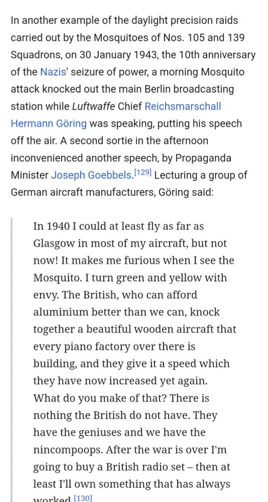 "In another example of the daylight precision raids carried out by the Mosquitoes of Nos. 105 and 139 Squadrons, on 30 January 1943, the 10th anniversary of the Nazis' seizure of power, a morning Mosquito attack knocked out the main Berlin broadcasting station while Luftwaffe Chief Reichsmarschall Hermann Göring was speaking, putting his speech off the air. A second sortie in the afternoon inconvenienced another speech, by Propaganda Minister Joseph Goebbels.[129] Lecturing a group of German aircraft manufacturers, Göring said:

In 1940 I could at least fly as far as Glasgow in most of my aircraft, but not now! It makes me furious when I see the Mosquito. I turn green and yellow with envy. The British, who can afford aluminium better than we can, knock together a beautiful wooden aircraft that every piano factory over there is building, and they give it a speed which they have now increased yet again. What do you make of that? There is nothing the British do not have. They have the geniuses and we have the nincompoops. After the war is over I'm going to buy a British radio set – then at least I'll own something that has always worked."