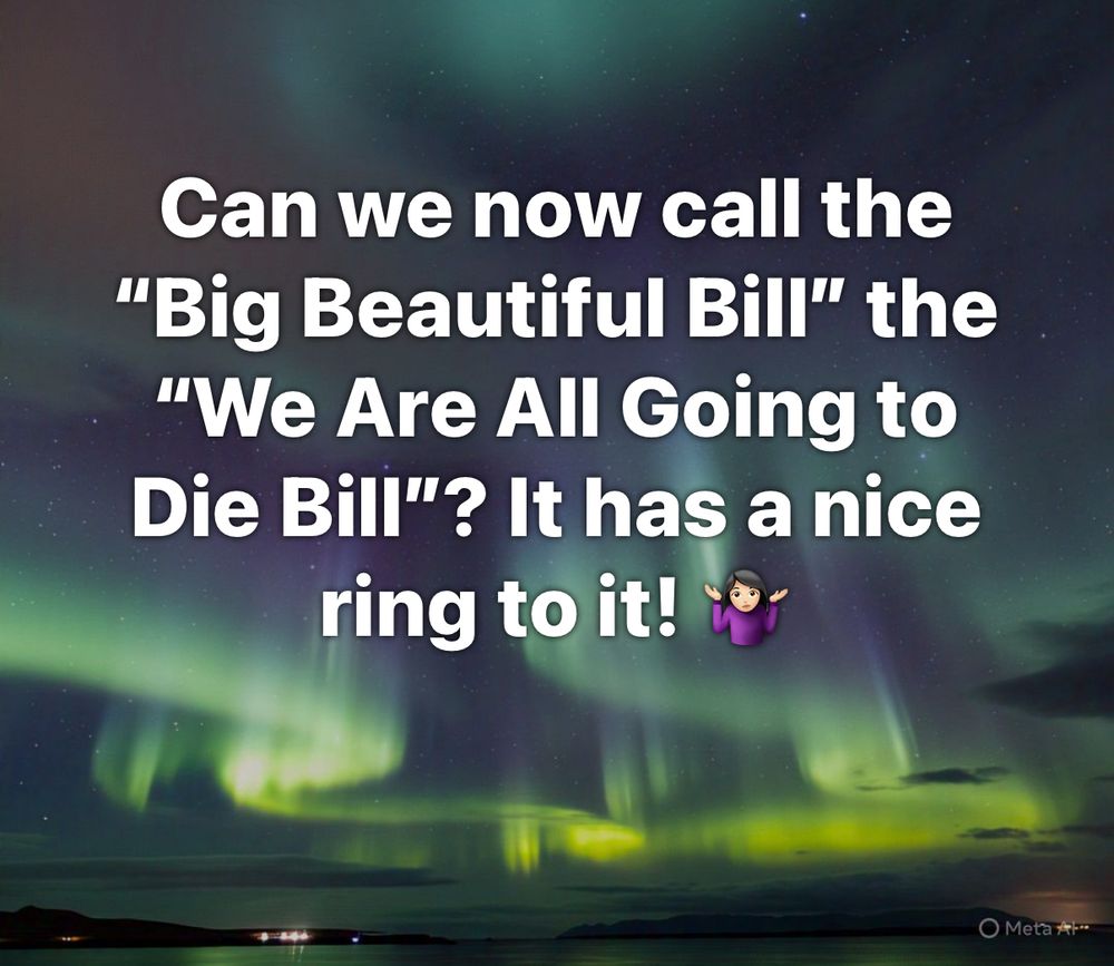 Can we now call the
"Big Beautiful Bill" the
"We Are All Going to Die Bill"? It has a nice ring to it!