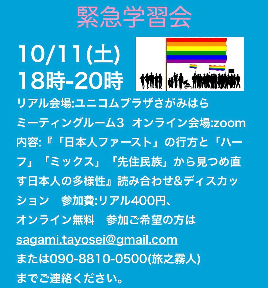 緊急学習会

10/11(土)
18時-20時
リアル会場:ユニコムプラザさがみはら
ミーティングルーム3  オンライン会場:zoom
内容:『「日本人ファースト」の行方と「ハーフ」「ミックス」「先住民族」から見つめ直す日本人の多様性』読み合わせ&ディスカッション　参加費:リアル400円、
オンライン無料　参加ご希望の方は
sagami.tayosei@gmail.com
または090-8810-0500(旅之霧人)
までご連絡ください。