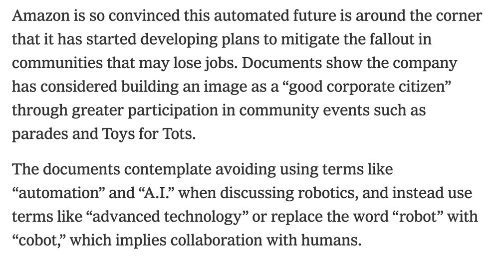 Amazon is so convinced this automated future is around the corner that it has started developing plans to mitigate the fallout in communities that may lose jobs. Documents show the company has considered building an image as a “good corporate citizen” through greater participation in community events such as parades and Toys for Tots.

The documents contemplate avoiding using terms like “automation” and “A.I.” when discussing robotics, and instead use terms like “advanced technology” or replace the word “robot” with “cobot,” which implies collaboration with humans.