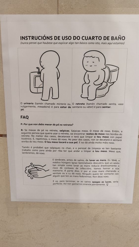 INSTRUCIÓNS DE USO DO CUARTO DE BAÑO

(nunca pensei que houbese que explicar algo tan básico como isto, mais aquí estamos)

O urinario (tamén chamado mictorio ou, vulgarmente, mexadoiro) é para estar de pé.

O retrete (tamén chamado sanita, vaso sanitario ou váter) é para sentar.

Preguntas frecuentes

P: Por que non debo mexar de pé no retrete?

R: Se mexas de pé no retrete, salpicas. Salpicas mexo. O mexo dá noxo. Entón, a seguinte persoa que queira usar o retrete, vai encontrar restos de mexo nos bordos do retrete. No mellor dos casos, decatarase e terá que limpar o teu mexo con papel hixiénico. E, repetimos, o mexo dá noxo. No peor dos casos, non se decatará e sentará enriba do teu mexo. O teu mexo tocará a sua pel. E iso dá aínda moito máis noxo.

Tamén é probábel que salpiques no chan, e o persoal de limpeza xa ten bastante traballo como para aínda por riba ter que andar a limpar o teu mexo. Mexo que, lembremos, dá noxo.

E lémbrate, antes de saíres, de lavar as mans. En 1846, o médico húngaro Ignaz Semmelweis descubriu que un xesto tan simple como lavar as mans reducía drasticamente o risco de contaxio de infeccións. Vamos honrar a súa memoria. A parte diso, ir por al coas mans cheirando a xenitais ou a cu dá noxo. Ninguén quere ter contacto con alguén que ten as mans fedorentas. Non deas noxo.

E xa, para terminar, se ao saíres apagas as luces, seria perfecto. Así non gastamos enerxía parvamente.