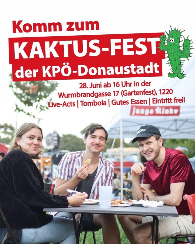 Kaktus-Fest der KPÖ-Donaustadt.
Kaktus deshalb, weil auch unsere Zeitung
Kaktus heißt.
Zeit: 28. Juni 2025 ab 16 Uhr
Ort: Wurmbrandgasse 17
im Garten unter Bäumen,also schattig, außerdem gibt es Zelte!
1220 Wien
Live-Acts
Tombola
Gutes auch veganes selbstgemachtes Essen! Viele verschiedene Kuchen, Kaffee, Säfte, Wein, Bier, .....
Eintritt frei!
Auf dem Plakat ist ein Kaktus mit geballter Faust zu sehen, der sich über die Festankündigung freut!
Unter einem Sonnenschirm sitzen 3 junge Leute, ca 18 plus, die in die Kamera lächeln. Sie schmausen und ein Halbliterplastikbecher steht auch am Tisch!