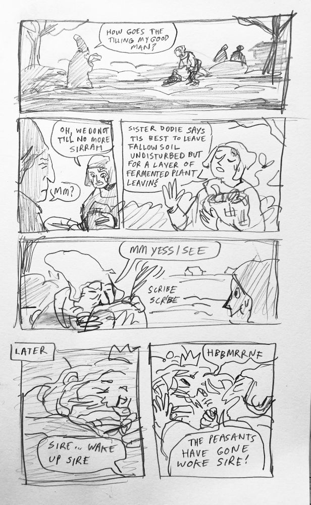 A sketchy comic page.

PANEL 1: a man in a tall hat with a scroll comes to a peasant in a field pouring a bag on the ground. He says, “how goes the tilling my good man?”

PANEL 2: same tall hat man from before, looking confused/perturbed, speech bubble reads, “mm”. The peasant obliviously says, “oh, we do not till no more sirrah” 

PAN 3: the peasant lifts his stinking sack to his chest and says, earnestly, “Sister Dodie says tis best to leave the fallow soil undisturbed but for a layer of fermented plant leavins”

PAN 4: close up on hat guy, scribeing furiously on his scroll. Bubble reads “mm yes I see”

PAN 5: caption: later

A sleepy king lies in bed, off panel a voice says “sire, wake up sire!”

PANEL 6: tall hat man is grabbing the groggy king, who makes an incomprehensible noise. Panickedly hat man cries “the peasants have gone woke sire!”