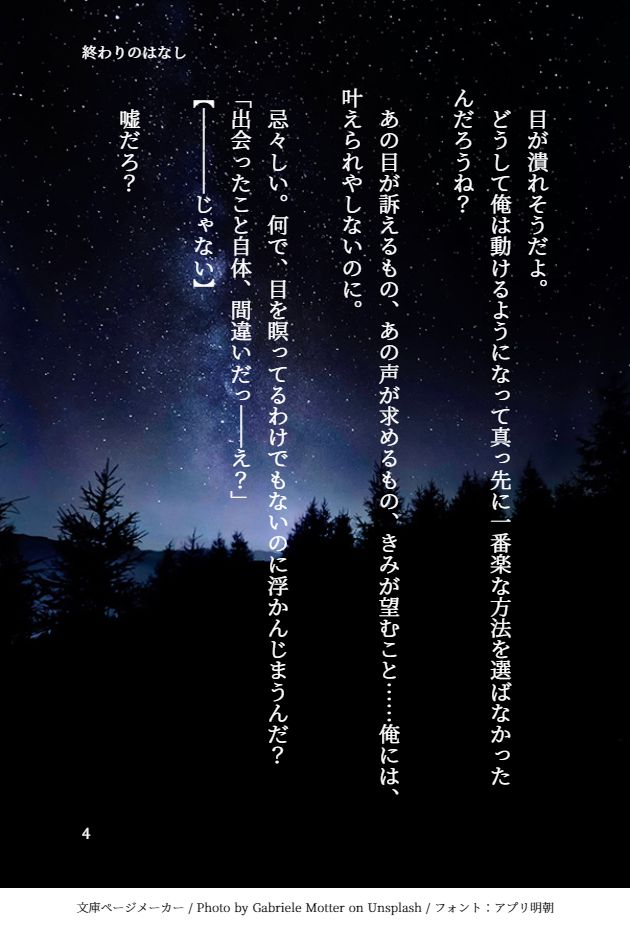 　目が潰れそうだよ。
　どうして俺は動けるようになって真っ先に一番楽な方法を選ばなかったんだろうね？
　
　あの目が訴えるもの、あの声が求めるもの、きみが望むこと……俺には、叶えられやしないのに。
　
　忌々しい。何で、目を瞑ってるわけでもないのに浮かんじまうんだ？
「出会ったこと自体、間違いだっ――え？」
【――――じゃない】
　
　嘘だろ？
　
