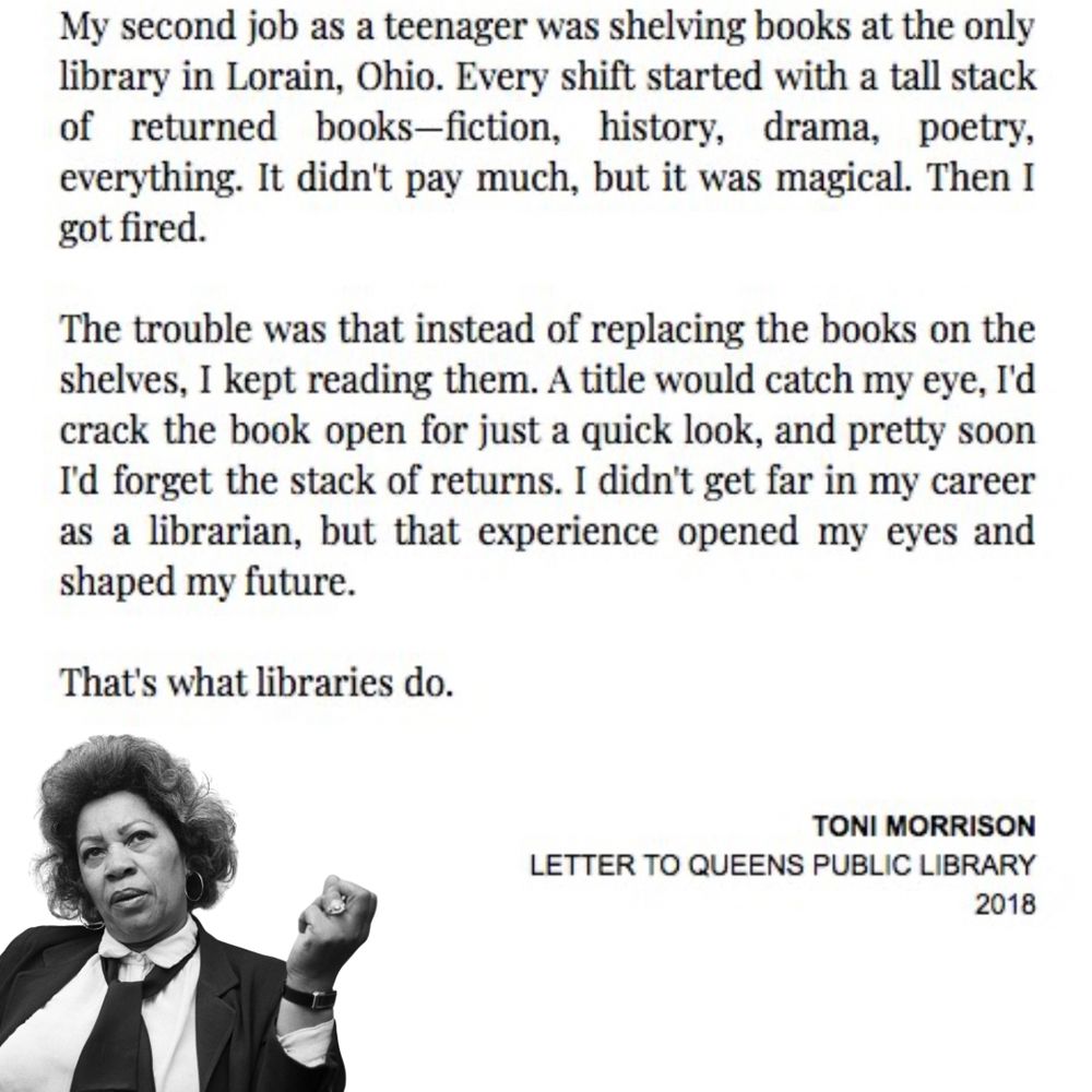 Image of Toni Morrison seemingly pondering or speaking, wearing a tie. Text reads: My second job as a teenager was shelving books at the only library in Lorain, Ohio. Every shift started with a tall stack of returned books-fiction, history, drama, poetry, everything. It didn't pay much, but it was magical. Then I got fired. The trouble was that instead of replacing the books on the shelves, I kept reading them. A title would catch my eye, I'd crack the book open for just a quick look, and pretty soon I'd forget the stack of returns. I didn't get far in my career as a librarian, but that experience opened my eyes and shaped my future. That's what libraries do. TONI MORRISON LETTER TO QUEENS PUBLIC LIBRARY 2018