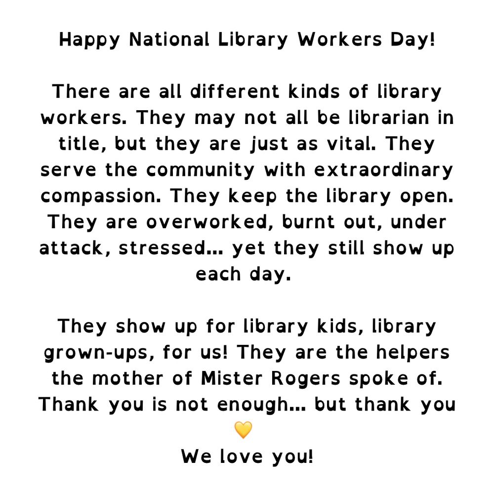 Text reads: Happy National Library Workers Day! There are all different kinds of library workers. They may not all be librarian in title, but they are just as vital. They serve the community with extraordinary compassion. They keep the library open. They are overworked, burnt out, under attack, stressed... yet they still show up each day. They show up for library kids, library grown-ups, for us! They are the helpers the mother of Mister Rogers spoke of. Thank you is not enough... but thank you We love you!
