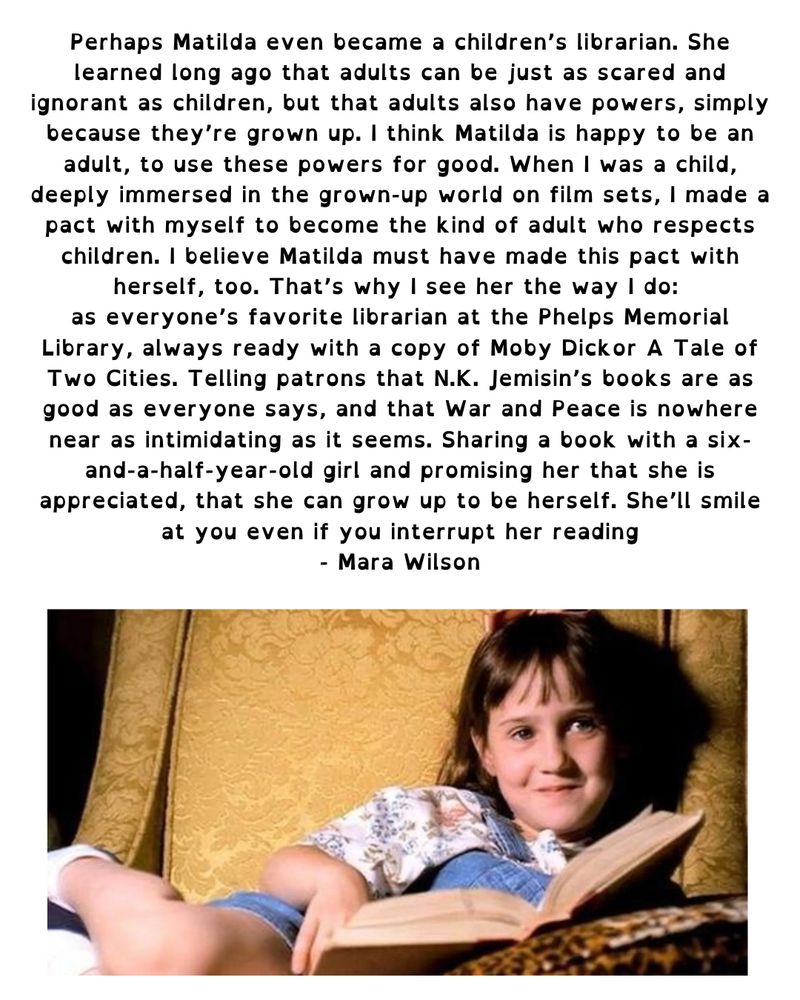 “Perhaps Matilda even became a children's librarian. She learned long ago that adults can be just as scared and ignorant as children, but that adults also have powers, simply because they're grown up. I think Matilda is happy to be an adult, to use these powers for good. When I was a child, deeply immersed in the grown-up world on film sets, I made a pact with myself to become the kind of adult who respects children. I believe Matilda must have made this pact with herself, too. That's why I see her the way I do: as everyone's favorite librarian at the Phelps Memorial Library, always ready with a copy of Moby Dickor A Tale of Two Cities. Telling patrons that N.K. Jemisin's books are as good as everyone says, and that War and Peace is nowhere near as intimidating as it seems. Sharing a book with a six-and-a-half-year-old girl and promising her that she is appreciated, that she can grow up to be herself. She'll smile at you even if you interrupt her reading” Mara Wilson laying on the couch reading a book and smiling in a scene from Matilda; she plays Matilda Wormwood.