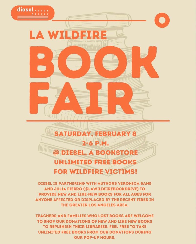 LA WILDFIRE BOOK FAIR

SATURDAY, FEBRUARY 8
2-6 P.M.
AT DIESEL, A BOOKSTORE
UNLIMITED FREE BOOKS FOR WILDFIRE VICTIMS!
DIESEL IS PARTNERING WITH AUTHORS VERONICA BANE AND JULIA FIERRO (@LAWILDFIREBOOKDRIVE) TO PROVIDE NEW AND LIKE-NEW BOOKS FOR ALL AGES FOR ANYONE AFFECTED OR DISPLACED BY THE RECENT FIRES IN THE GREATER LOS ANGELES AREA.
TEACHERS AND FAMILIES WHO LOST BOOKS ARE WELCOME TO SHOP OUR DONATIONS OF NEW AND LIKE NEW BOOKS TO REPLENISH THEIR LIBRARIES. FEEL FREE TO TAKE UNLIMITED FREE BOOKS FROM OUR DONATIONS DURING OUR POP-UP HOURS.