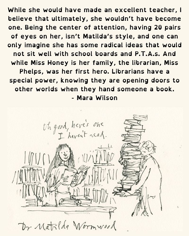 Text reads While she would have made an excellent teacher, I believe that ultimately, she wouldn't have become one. Being the center of attention, having 20 pairs of eyes on her, isn't Matilda's style, and one can only imagine she has some radical ideas that would not sit well with school boards and P.T.A.s. And while Miss Honey is her family, the librarian, Miss Phelps, was her first hero. Librarians have a special power, knowing they are opening doors to other worlds when they hand someone a book. - Mara Wilson Image from Quentin Blake of a person holding a stack of books and a smiling Matilda saying, “Oh good, here’s one I haven’t read”