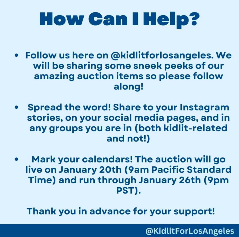 How Can I Help?
• Follow us here on @kidlitforlosangeles. We will be sharing some sneek peeks of our amazing auction items so please follow along!
• Spread the word! Share to your Instagram stories, on your social media pages, and in any groups you are in (both kidlit-related and not!)
Mark your calendars! The auction will go live on January 20th (9am Pacific Standard Time) and run through January 26th (9pm
PST).
Thank you in advance for your support!