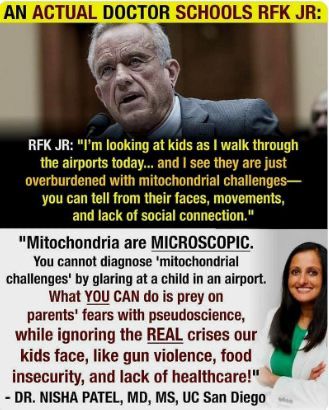 An Image of RFK, Jr. and Nisha Patel, MD, MS - UC San Diego RFK, Jr claims he can see 'mitochondrial challenges' when he walks through airports by simply looking at them. Dr. Patel clarifis that mitochondria are microscopic and cannot be seen by glaring at a child in an airport and insists that the real crises for our kids is gun violence, food insecurity and lack of healthcare..
