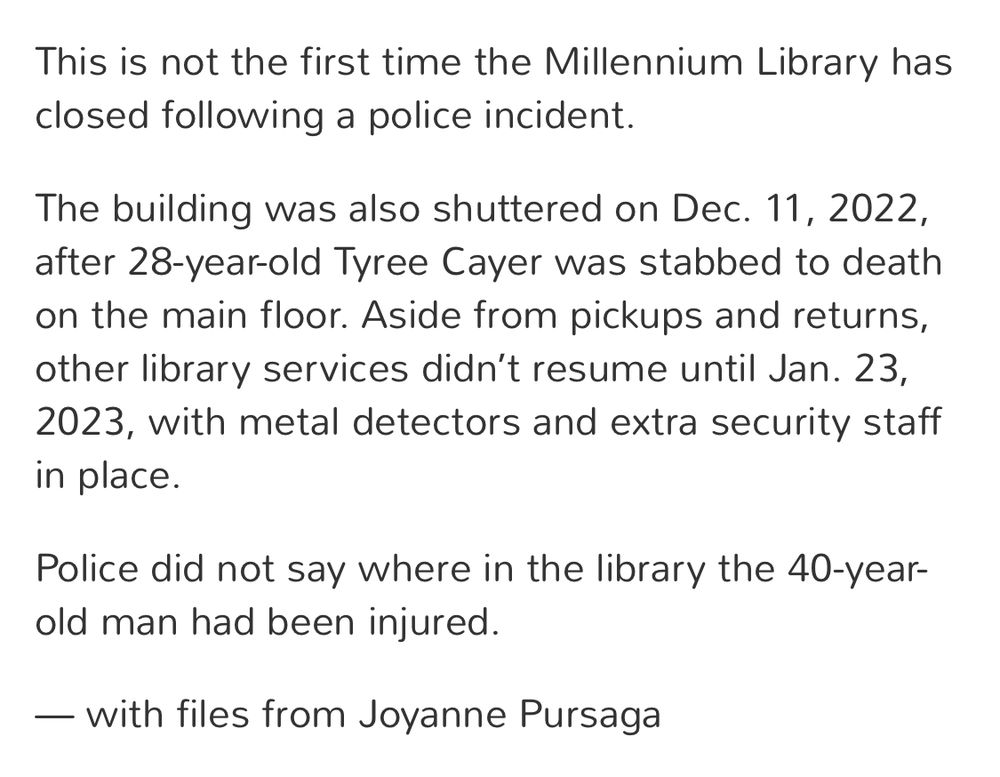 This is not the first time the Millennium Library has closed following a police incident.
The building was also shuttered on Dec. 11, 2022, after 28-year-old Tyree Cayer was stabbed to death on the main floor. Aside from pickups and returns, other library services didn't resume until Jan. 23, 2023, with metal detectors and extra security staff in place.
Police did not say where in the library the 40-year-old man had been injured.
— with files from Joyanne Pursaga