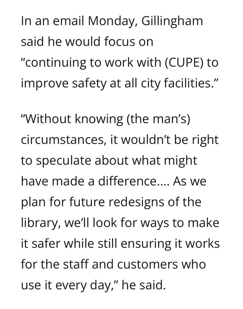 In an email Monday, Gillingham said he would focus on
"continuing to work with (CUPE) to improve safety at all city facilities."
"Without knowing (the man's) circumstances, it wouldn't be right to speculate about what might have made a difference.... As we plan for future redesigns of the library, we'll look for ways to make it safer while still ensuring it works for the staff and customers who use it every day," he said.