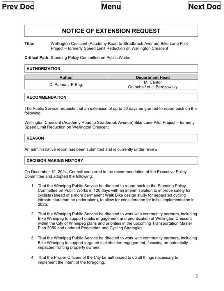 NOTICE OF EXTENSION REQUEST
Title:

Critical Path: Standing Policy Committee on Public Works
AUTHORIZATION
Author
Department Head
D. Patman, P.Eng.
M. Cantor
On behalf of J. Berezowsky
RECOMMENDATION
The Public Service requests that an extension of up to 30 days be granted to report back on the following:

Wellington Crescent (Academy Road to Stradbrook Avenue) Bike Lane Pilot project - formerly Speed Limit Reduction on Wellington crescent

REASON
An administrative report has been submitted and is currently under review.
DECISION MAKING HISTORY
On December 12, 2024, Council concurred in the recommendation of the Executive Policy Committee and adopted the following:
1. That the Winnipeg Public Service be directed to report back to the Standing Policy Committee on Public Works in 120 days with an interim solution to improve safety for cyclists (ahead of a more permanent Walk Bike design study for separated cycling infrastructure can be undertaken), to allow for consideration for initial implementation in 2025.
2. That the Winnipeg Public Service be directed to work with community partners, including Bike Winnipeg to support public engagement and prioritization of Wellington Crescent within the City of Winnipeg plans and priorities in the upcoming Transportation Master Plan 2050 and updated Pedestrian and Cycling Strategies.
3. That the Winnipeg Public Service be directed to work with community partners, including Bike Winnipeg to support targeted stakeholder engagement, focusing on potentially impacted fronting property owners.
4. That the Proper Officers of the City be authorized to do all things necessary to implement the intent of the foregoing.
