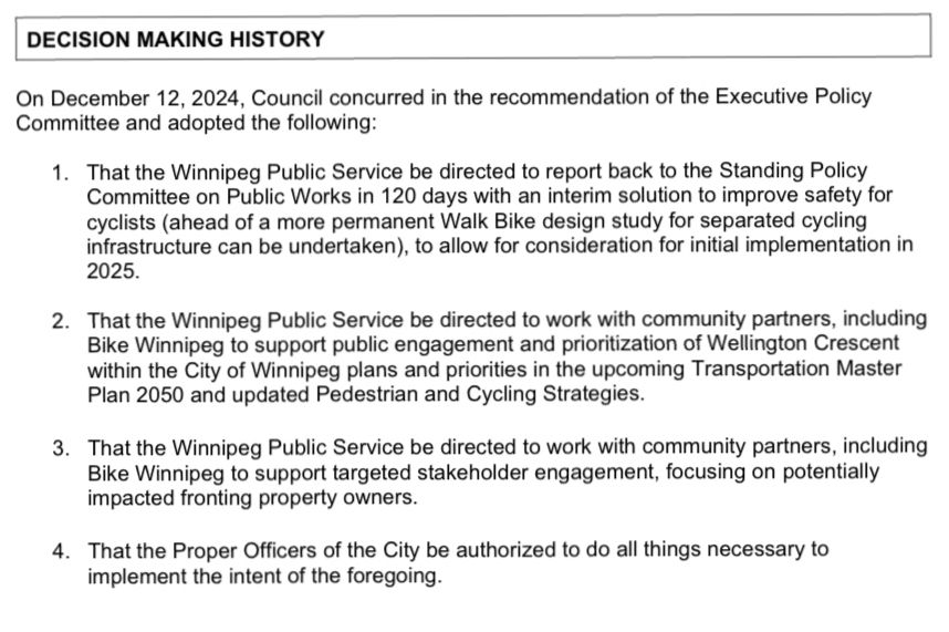 DECISION MAKING HISTORY
On December 12, 2024, Council concurred in the recommendation of the Executive Policy Committee and adopted the following:
1. That the Winnipeg Public Service be directed to report back to the Standing Policy Committee on Public Works in 120 days with an interim solution to improve safety for yclists (ahead of a more permanent Walk Bike design study for separated cycling infrastructure can be undertaken, to allow for consideration for initial implementation in 2025.
2. That the Winnipeg Public Service be directed to work with community partners, including Bike Winnipeg to support public engagement and prioritization of Wellington Crescent within the City of Winnipeg plans and priorities in the upcoming Transportation Master Plan 2050 and updated Pedestrian and Cycling Strategies.
3. That the Winnipeg Public Service be directed to work with community partners, including Bike Winnipeg to support targeted stakeholder engagement, focusing on potentially impacted fronting property owners.
4. That the Proper Officers of the City be authorized to do all things necessary to implement the intent of the foregoing.