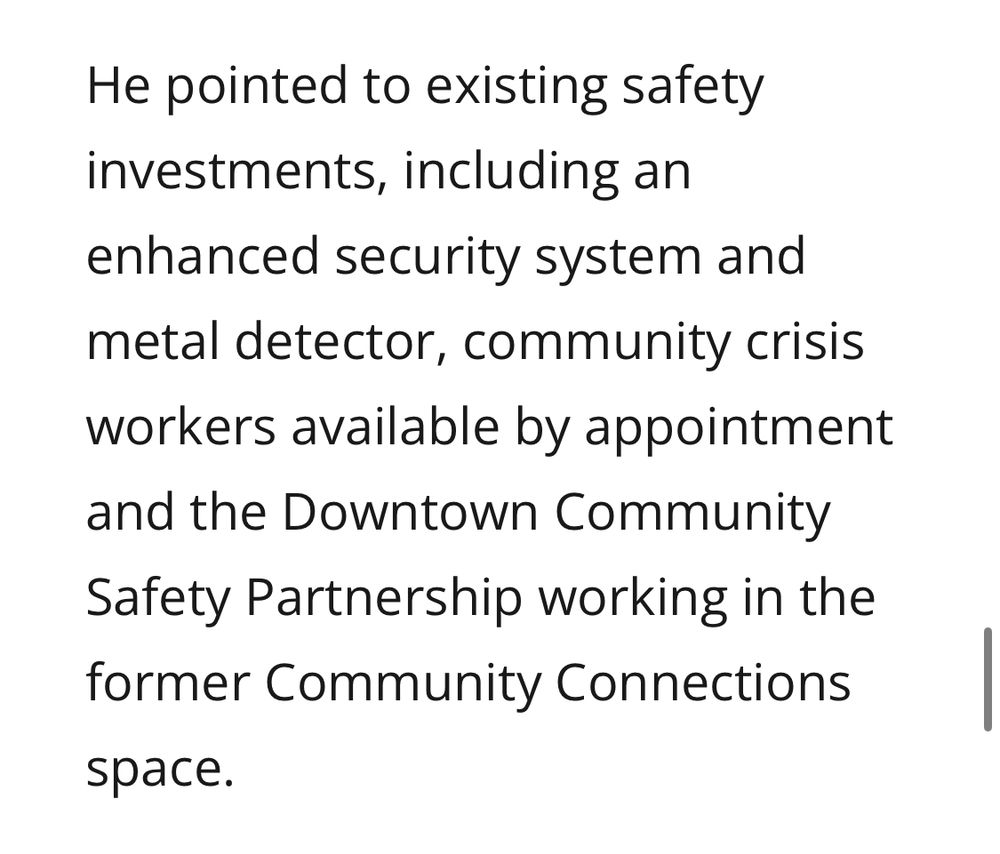 He pointed to existing safety investments, including an enhanced security system and metal detector, community crisis workers available by appointment and the Downtown Community
Safety Partnership working in the former Community Connections space.