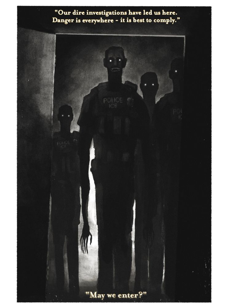 a black and white illustration of 4 ICE agents standing at the other side of an open door. They are silhouetted except for their glowing eyes and bared teeth. The text reads “our dire investigations had led us here. danger is everywhere - it is best to comply. may we enter?”